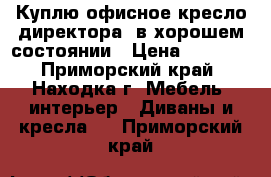 Куплю офисное кресло директора, в хорошем состоянии › Цена ­ 4 000 - Приморский край, Находка г. Мебель, интерьер » Диваны и кресла   . Приморский край